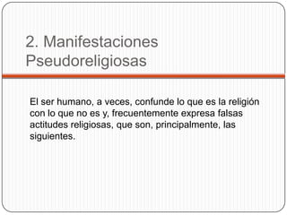 2. Manifestaciones PseudoreligiosasEl ser humano, a veces, confunde lo que es la religión con lo que no es y, frecuentemente expresa falsas actitudes religiosas, que son, principalmente, las siguientes.