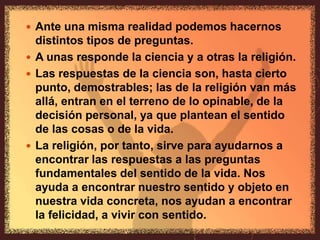 Ante una misma realidad podemos hacernos distintos tipos de preguntas.A unas responde la ciencia y a otras la religión.Las respuestas de la ciencia son, hasta cierto punto, demostrables; las de la religión van más allá, entran en el terreno de lo opinable, de la decisión personal, ya que plantean el sentido de las cosas o de la vida.La religión, por tanto, sirve para ayudarnos a encontrar las respuestas a las preguntas fundamentales del sentido de la vida. Nos ayuda a encontrar nuestro sentido y objeto en nuestra vida concreta, nos ayudan a encontrar la felicidad, a vivir con sentido.