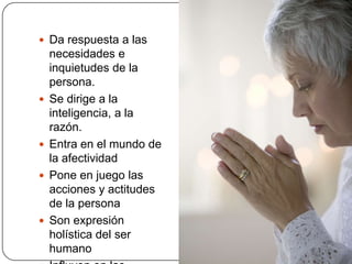 Da respuesta a las necesidades e inquietudes de la persona.Se dirige a la inteligencia, a la razón.Entra en el mundo de la afectividadPone en juego las acciones y actitudes de la personaSon expresión holística del ser humanoInfluyen en las normas de conducta de los pueblos