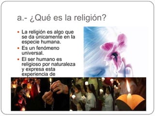 a.- ¿Qué es la religión?La religión es algo que se da únicamente en la especie humana.Es un fenómeno universal.El ser humano es religioso por naturaleza y expresa esta experiencia de múltiples maneras.