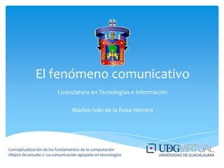 El fenómeno comunicativo Licenciatura en Tecnologías e Información Marlon Iván de la Rosa Herrera Conceptualización de los fundamentos de la computación  Objeto de estudio 2: La comunicación apoyada en tecnologías 