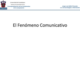 Universidad de Guadalajara
     Sistema de Universidad Virtual
Conceptualización de los fundamentos       Jorge Luis Delfín Preciado
        de la computación              Lic. En tecnologías e información




         El Fenómeno Comunicativo
 