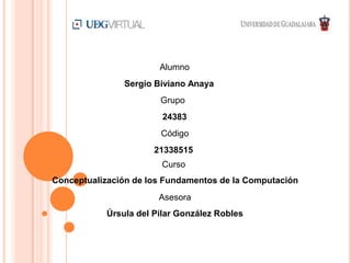 Alumno
Grupo
Sergio Biviano Anaya
24383
Código
21338515
Curso
Conceptualización de los Fundamentos de la Computación
Asesora
Úrsula del Pilar González Robles
 