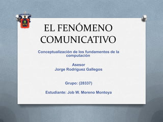 EL FENÓMENO
COMUNICATIVO
Conceptualización de los fundamentos de la
computación
Asesor
Jorge Rodríguez Gallegos
Grupo: (28337)
Estudiante: Job W. Moreno Montoya
 
