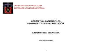 UNIVERSIDAD DE GUADALAJARA
SISTEMA DE UNIVERSIDAD VIRTUAL
1
CONCEPTUALIZACION DE LOS
FUNDAMENTOS DE LA COMPUTACIÓN.
EL FENÓMENO DE LA COMUNICACIÓN.
Jacil Garcia Bautista.
 