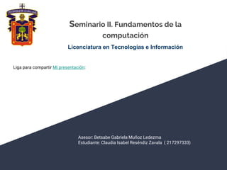 Seminario II. Fundamentos de la
computación
Licenciatura en Tecnologías e Información
Asesor: Betsabe Gabriela Muñoz Ledezma
Estudiante: Claudia Isabel Reséndiz Zavala ( 217297333)
Liga para compartir Mi presentación:
 