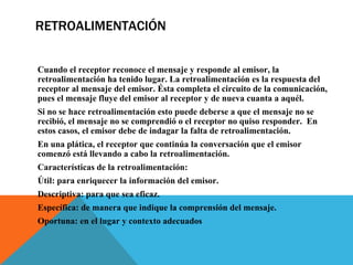 RETROALIMENTACIÓN Cuando el receptor reconoce el mensaje y responde al emisor, la retroalimentación ha tenido lugar. La retroalimentación es la respuesta del receptor al mensaje del emisor. Ésta completa el circuito de la comunicación, pues el mensaje fluye del emisor al receptor y de nueva cuanta a aquél.   Si no se hace retroalimentación esto puede deberse a que el mensaje no se recibió, el mensaje no se comprendió o el receptor no quiso responder.  En estos casos, el emisor debe de indagar la falta de retroalimentación.  En una plática, el receptor que continúa la conversación que el emisor comenzó está llevando a cabo la retroalimentación.   Características de la retroalimentación:  Útil: para enriquecer la información del emisor.  Descriptiva: para que sea eficaz.  Específica: de manera que indique la comprensión del mensaje.  Oportuna: en el lugar y contexto adecuados 