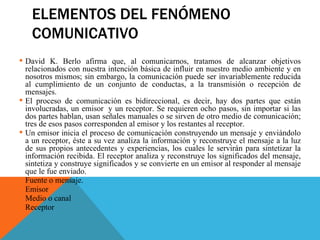 ELEMENTOS DEL FENÓMENO COMUNICATIVO David K. Berlo afirma que, al comunicarnos, tratamos de alcanzar objetivos relacionados con nuestra intención básica de influir en nuestro medio ambiente y en nosotros mismos; sin embargo, la comunicación puede ser invariablemente reducida al cumplimiento de un conjunto de conductas, a la transmisión o recepción de mensajes.    El proceso de comunicación es bidireccional, es decir, hay dos partes que están involucradas, un emisor  y un receptor. Se requieren ocho pasos, sin importar si las dos partes hablan, usan señales manuales o se sirven de otro medio de comunicación; tres de esos pasos corresponden al emisor y los restantes al receptor.  Un emisor inicia el proceso de comunicación construyendo un mensaje y enviándolo a un receptor, éste a su vez analiza la información y reconstruye el mensaje a la luz de sus propios antecedentes y experiencias, los cuales le servirán para sintetizar la información recibida. El receptor analiza y reconstruye los significados del mensaje, sintetiza y construye significados y se convierte en un emisor al responder al mensaje que le fue enviado. Fuente o mensaje. Emisor Medio o canal Receptor 