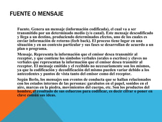 FUENTE O MENSAJE Fuente. Genera un mensaje (información codificada), el cual va a ser transmitido por un determinado medio (y/o canal). Este mensaje descodificado y llega a un destino, produciendo determinados efectos, uno de los cuales es enviar información de retorno (feeb back). El proceso tiene lugar en una situación y en un contexto particular y sus fases se desarrollan de acuerdo a un plan o programa. Mensaje. Representa la información que el emisor desea transmitir al receptor, y que contiene los símbolos verbales (orales o escritos) y claves no verbales que representan la información que el emisor desea trasmitir al receptor. El mensaje emitido y el recibido no necesariamente son los mismos, ya que la codificación y decodificación del mismo pueden variar debido a los antecedentes y puntos de vista tanto del emisor como del receptor.  Según Berlo, los mensajes son eventos de conducta que se hallan relacionados con los estados internos de las personas: garabatos en el papel, sonidos en el aire, marcas en la piedra, movimientos del cuerpo, etc. Son los productos del hombre, el resultado de sus esfuerzos para codificar, es decir cifrar o poner en clave común sus ideas.  