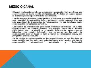MEDIO O CANAL El canal es el medio por el cual se trasmite en mensaje.  Éste puede ser una conversación, un medio escrito, electrónico, etc. No todos los canales poseen la misma capacidad para trasmitir información.  Los documentos formales (como gráficas o informes presupuéstales) tienen una capacidad de transmisión baja, y una conversación personal tiene una alta capacidad de transmisión de información, ya que involucra tanto comunicación verbal como no verbal.  Los canales de comunicación pueden ser formales o informales.  En la vida organizacional, los canales  formales  son aquellos como cartas, correos electrónicos, etc., en donde se transmite información sobre aspectos laborales.  Los canales  informales , por su parte, son las redes de comunicación que se llevan a cabo a través de interacción social, con preguntas, comentarios, etc.  En la sección de comunicación en las organizaciones se ven los tipos de comunicación que hay referentes principalmente a los canales, que son: la comunicación descendente, ascendente y horizontal. 