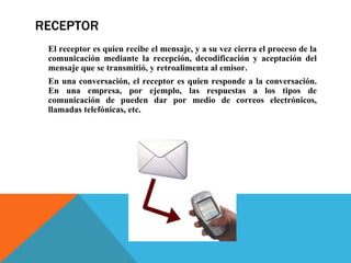 RECEPTOR El receptor es quien recibe el mensaje, y a su vez cierra el proceso de la comunicación mediante la recepción, decodificación y aceptación del mensaje que se transmitió, y retroalimenta al emisor.  En una conversación, el receptor es quien responde a la conversación. En una empresa, por ejemplo, las respuestas a los tipos de comunicación de pueden dar por medio de correos electrónicos, llamadas telefónicas, etc. 
