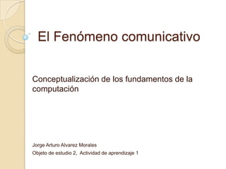 El Fenómeno comunicativo


Conceptualización de los fundamentos de la
computación




Jorge Arturo Alvarez Morales
Objeto de estudio 2, Actividad de aprendizaje 1
 