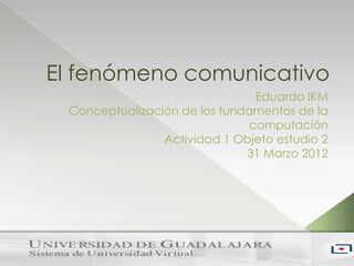 El fenómeno comunicativo
                                Eduardo IKM
 Conceptualización de los fundamentos de la
                               computación
                Actividad 1 Objeto estudio 2
                              31 Marzo 2012
 