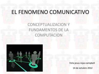 EL FENOMENO COMUNICATIVO
    CONCEPTUALIZACION Y
    FUNDAMENTOS DE LA
       COMPUTACION




                      Felix jesus rojas campbell

                          14 de octubre 2012
 