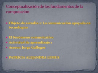 Objeto de estudio 2: La comunicación apoyada en
tecnologías
 El fenómeno comunicativo
 Actividad de aprendizaje 1
 Asesor: Jorge Gallegos
 PATRICIA ALEJANDRA LEMUS
 