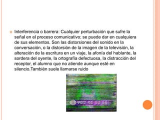 Interferencia o barrera: Cualquier perturbación que sufre la señal en el proceso comunicativo; se puede dar en cualquiera de sus elementos. Son las distorsiones del sonido en la conversación, o la distorsión de la imagen de la televisión, la alteración de la escritura en un viaje, la afonía del hablante, la sordera del oyente, la ortografía defectuosa, la distracción del receptor, el alumno que no atiende aunque esté en silencio.También suele llamarse ruido 