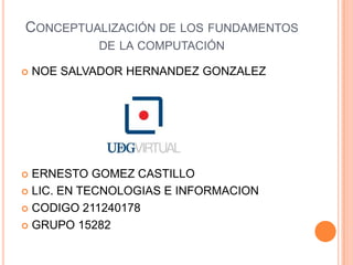 Conceptualización de los fundamentos de la computación NOE SALVADOR HERNANDEZ GONZALEZERNESTO GOMEZ CASTILLOLIC. EN TECNOLOGIAS E INFORMACIONCODIGO 211240178GRUPO 15282