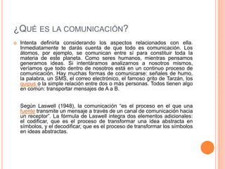 ¿Qué es la comunicación? Intenta definirla considerando los aspectos relacionados con ella. Inmediatamente te darás cuenta de que todo es comunicación. Los átomos, por ejemplo, se comunican entre sí para constituir toda la materia de este planeta. Como seres humanos, mientras pensamos generamos ideas. Si intentáramos analizarnos a nosotros mismos, veríamos que todo dentro de nosotros está en un continuo proceso de comunicación. Hay muchas formas de comunicarse: señales de humo, la palabra, un SMS, el correo electrónico, el famoso grito de Tarzán, los quipus o la simple relación entre dos o más personas. Todos tienen algo en común: transportar mensajes de A a B.Según Laswell (1948), la comunicación “es el proceso en el que una fuente transmite un mensaje a través de un canal de comunicación hacia un receptor”. La fórmula de Laswell integra dos elementos adicionales: el codificar, que es el proceso de transformar una idea abstracta en símbolos, y el decodificar, que es el proceso de transformar los símbolos en ideas abstractas.