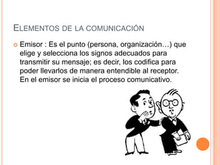 Elementos de la comunicaciónEmisor : Es el punto (persona, organización…) que elige y selecciona los signos adecuados para transmitir su mensaje; es decir, los codifica para poder llevarlos de manera entendible al receptor. En el emisor se inicia el proceso comunicativo. 
