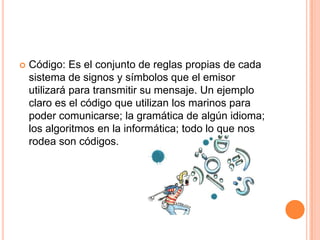 Código: Es el conjunto de reglas propias de cada sistema de signos y símbolos que el emisor utilizará para transmitir su mensaje. Un ejemplo claro es el código que utilizan los marinos para poder comunicarse; la gramática de algún idioma; los algoritmos en la informática; todo lo que nos rodea son códigos. 