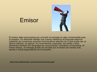 Emisor El emisor debe preocuparse por convertir el mensaje en algo comprensible para el receptor. Es relevante señalar que cuando hablamos de lenguaje estamos hablando de numerosos soportes comunicativos además de lo que puede ser un idioma hablado: los gestos, los movimientos corporales, las señas y otros elementos también son lenguajes de comunicación voluntaria e involuntaria. Al mismo tiempo, el mensaje puede ser enviado por el emisor de manera oral, escrita o virtual dependiendo de la situación. .(http://www.definicionabc.com/comunicacion/emisor.php)