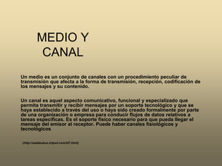MEDIO Y CANAL Un medio es un conjunto de canales con un procedimiento peculiar de transmisión que afecta a la forma de transmisión, recepción, codificación de los mensajes y su contenido. Un canal es aquel aspecto comunicativo, funcional y especializado que permita transmitir y recibir mensajes por un soporte tecnológico y que se haya establecido a través del uso o haya sido creado formalmente por parte de una organización o empresa para conducir flujos de datos relativos a tareas especificas. Es el soporte físico necesario para que pueda llegar el mensaje del emisor al receptor. Puede haber canales fisiológicos y tecnológicos (http://sadakubus.tripod.com/id7.html)