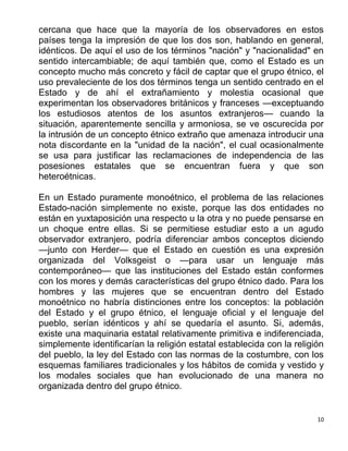 10
cercana que hace que la mayoría de los observadores en estos
países tenga la impresión de que los dos son, hablando en general,
idénticos. De aquí el uso de los términos "nación" y "nacionalidad" en
sentido intercambiable; de aquí también que, como el Estado es un
concepto mucho más concreto y fácil de captar que el grupo étnico, el
uso prevaleciente de los dos términos tenga un sentido centrado en el
Estado y de ahí el extrañamiento y molestia ocasional que
experimentan los observadores británicos y franceses —exceptuando
los estudiosos atentos de los asuntos extranjeros— cuando la
situación, aparentemente sencilla y armoniosa, se ve oscurecida por
la intrusión de un concepto étnico extraño que amenaza introducir una
nota discordante en la "unidad de la nación", el cual ocasionalmente
se usa para justificar las reclamaciones de independencia de las
posesiones estatales que se encuentran fuera y que son
heteroétnicas.
En un Estado puramente monoétnico, el problema de las relaciones
Estado-nación simplemente no existe, porque las dos entidades no
están en yuxtaposición una respecto u la otra y no puede pensarse en
un choque entre ellas. Si se permitiese estudiar esto a un agudo
observador extranjero, podría diferenciar ambos conceptos diciendo
—junto con Herder— que el Estado en cuestión es una expresión
organizada del Volksgeist o —para usar un lenguaje más
contemporáneo— que las instituciones del Estado están conformes
con los mores y demás características del grupo étnico dado. Para los
hombres y las mujeres que se encuentran dentro del Estado
monoétnico no habría distinciones entre los conceptos: la población
del Estado y el grupo étnico, el lenguaje oficial y el lenguaje del
pueblo, serían idénticos y ahí se quedaría el asunto. Si, además,
existe una maquinaria estatal relativamente primitiva e indiferenciada,
simplemente identificarían la religión estatal establecida con la religión
del pueblo, la ley del Estado con las normas de la costumbre, con los
esquemas familiares tradicionales y los hábitos de comida y vestido y
los modales sociales que han evolucionado de una manera no
organizada dentro del grupo étnico.
 
