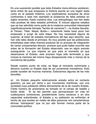 11
Es una suposición posible que tales Estados mono-étnicos existieran,
tanto antes de que empezara la historia escrita en una región dada
como en el pasado histórico. Los exploradores europeos de otros
continentes e islas han asentado la existencia de tales estados en
siglos recientes, hasta nuestros días. Los antropólogos nos han dado
más pruebas de tales estados primitivos. E incluso algunos estados
que se han admitido como parte de la moderna comunidad interestatal
(significativamente llamada "familia de naciones") —la Arabia Saudita,
el Yemen, Tibet, Nepal, Bután— solamente hasta hace poco han
empezado a surgir de esta etapa. No hay necesidad alguna de
suponer, al tratar de estados monoétnicos del tipo aquí descrito, que
han sido tales desde el principio. Es muy posible que las poblaciones
entrañadas sean ellas mismas producto de un proceso de integración
de varios componentes étnicos, proceso que pudo haber ocurrido sea
antes de la formación del Estado observado, sea en algún periodo
subsiguiente. Lo que importa es que para el momento en que
observamos el Estado, este proceso haya sido terminado y que
incluso la memoria del mismo haya desaparecido más o menos de la
conciencia del pueblo.
Desde nuestro punto de vista, se llega al momento culminante y
decisivo cuando un Estado deja de ser puramente monoétnico. Esto
puede suceder de muchas maneras. Esbocemos algunas de las más
sencillas:
a) Un Estado pequeño relativamente aislado entra en contacto
guerrero, ya sea por tierra o por incursiones marítimas, con una
sociedad cuya población difiere étnicamente de la de nuestro Estado.
Cierto número de prisioneros es tomado en el campo de batalla y
traído atrás. Si se les permite que permanezcan en vida en
cualesquiera condiciones, posiblemente como esclavos o en otra
capacidad subordinada, el Estado y su población se enfrentan al
hecho de que existen en medio de ellos personas con características
étnicas "extranjeras" que no por ello forman menos parte de la
comunidad política.
 
