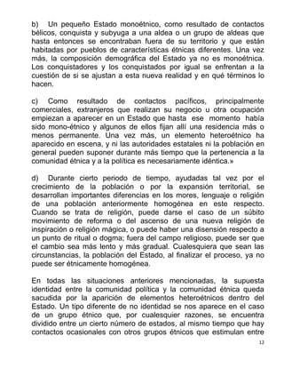 12
b) Un pequeño Estado monoétnico, como resultado de contactos
bélicos, conquista y subyuga a una aldea o un grupo de aldeas que
hasta entonces se encontraban fuera de su territorio y que están
habitadas por pueblos de características étnicas diferentes. Una vez
más, la composición demográfica del Estado ya no es monoétnica.
Los conquistadores y los conquistados por igual se enfrentan a la
cuestión de si se ajustan a esta nueva realidad y en qué términos lo
hacen.
c) Como resultado de contactos pacíficos, principalmente
comerciales, extranjeros que realizan su negocio u otra ocupación
empiezan a aparecer en un Estado que hasta ese momento había
sido mono-étnico y algunos de ellos fijan allí una residencia más o
menos permanente. Una vez más, un elemento heteroétnico ha
aparecido en escena, y ni las autoridades estatales ni la población en
general pueden suponer durante más tiempo que la pertenencia a la
comunidad étnica y a la política es necesariamente idéntica.»
d) Durante cierto periodo de tiempo, ayudadas tal vez por el
crecimiento de la población o por la expansión territorial, se
desarrollan importantes diferencias en los mores, lenguaje o religión
de una población anteriormente homogénea en este respecto.
Cuando se trata de religión, puede darse el caso de un súbito
movimiento de reforma o del ascenso de una nueva religión de
inspiración o religión mágica, o puede haber una disensión respecto a
un punto de ritual o dogma; fuera del campo religioso, puede ser que
el cambio sea más lento y más gradual. Cualesquiera que sean las
circunstancias, la población del Estado, al finalizar el proceso, ya no
puede ser étnicamente homogénea.
En todas las situaciones anteriores mencionadas, la supuesta
identidad entre la comunidad política y la comunidad étnica queda
sacudida por la aparición de elementos heteroétnicos dentro del
Estado. Un tipo diferente de no identidad se nos aparece en el caso
de un grupo étnico que, por cualesquier razones, se encuentra
dividido entre un cierto número de estados, al mismo tiempo que hay
contactos ocasionales con otros grupos étnicos que estimulan entre
 