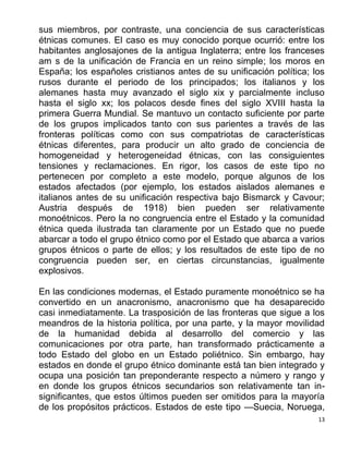13
sus miembros, por contraste, una conciencia de sus características
étnicas comunes. El caso es muy conocido porque ocurrió: entre los
habitantes anglosajones de la antigua Inglaterra; entre los franceses
am s de la unificación de Francia en un reino simple; los moros en
España; los españoles cristianos antes de su unificación política; los
rusos durante el periodo de los principados; los italianos y los
alemanes hasta muy avanzado el siglo xix y parcialmente incluso
hasta el siglo xx; los polacos desde fines del siglo XVIII hasta la
primera Guerra Mundial. Se mantuvo un contacto suficiente por parte
de los grupos implicados tanto con sus parientes a través de las
fronteras políticas como con sus compatriotas de características
étnicas diferentes, para producir un alto grado de conciencia de
homogeneidad y heterogeneidad étnicas, con las consiguientes
tensiones y reclamaciones. En rigor, los casos de este tipo no
pertenecen por completo a este modelo, porque algunos de los
estados afectados (por ejemplo, los estados aislados alemanes e
italianos antes de su unificación respectiva bajo Bismarck y Cavour;
Austria después de 1918) bien pueden ser relativamente
monoétnicos. Pero la no congruencia entre el Estado y la comunidad
étnica queda ilustrada tan claramente por un Estado que no puede
abarcar a todo el grupo étnico como por el Estado que abarca a varios
grupos étnicos o parte de ellos; y los resultados de este tipo de no
congruencia pueden ser, en ciertas circunstancias, igualmente
explosivos.
En las condiciones modernas, el Estado puramente monoétnico se ha
convertido en un anacronismo, anacronismo que ha desaparecido
casi inmediatamente. La trasposición de las fronteras que sigue a los
meandros de la historia política, por una parte, y la mayor movilidad
de la humanidad debida al desarrollo del comercio y las
comunicaciones por otra parte, han transformado prácticamente a
todo Estado del globo en un Estado poliétnico. Sin embargo, hay
estados en donde el grupo étnico dominante está tan bien integrado y
ocupa una posición tan preponderante respecto a número y rango y
en donde los grupos étnicos secundarios son relativamente tan in-
significantes, que estos últimos pueden ser omitidos para la mayoría
de los propósitos prácticos. Estados de este tipo —Suecia, Noruega,
 
