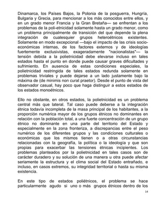 14
Dinamarca, los Países Bajos, la Polonia de la posguerra, Hungría,
Bulgaria y Grecia, para mencionar a los más conocidos entre ellos, y
en un grado menor Francia y la Gran Bretaña— se enfrentan a los
problemas de la poli-etnicidad solamente hasta un grado menor, como
un problema principalmente de transición del que depende la plena
integración de cualesquier grupos heteroétnicos existentes.
Solamente en modo excepcional —bajo el impacto de las crisis socio-
económicas internas, de los factores externos y de ideologías
fuertemente exclusivistas, exageradamente "nacionalistas"— la
tensión debida a la polietnicidad debe elevarse incluso en tales
estados hasta el punto en donde puede causar graves dificultades y
sufrimiento. En ausencia de estas condiciones especiales, la
polietnicidad restringida de tales estados redunda solamente en
problemas triviales y puede dejarse a un lado justamente bajo la
máxima de (de minimis non curat praetor). Desde el punto de vista del
observador casual, hay poco que haga distinguir a estos estados de
los estados monoétnicos.
Ello no obstante, en otros estados, la polietnicidad es un problema
central más que lateral. Tal caso puede deberse a la integración
étnica todavía incompleta de la masa principal de los habitantes, a la
proporción numérica mayor de los grupos étnicos no dominantes en
relación con la población total, a una fuerte concentración de un grupo
étnico no dominante en una parte del territorio del Estado y
especialmente en la zona fronteriza, a discrepancias entre el peso
numérico de los diferentes grupos y las condiciones culturales o
económicas que los mismos tienen o a otras circunstancias
relacionadas con la geografía, la política o la ideología y que son
propias para exacerbar las tensiones étnicas incipientes. Los
problemas planteados por la polietnicidad en tales casos son de
carácter duradero y su solución de una manera u otra puede afectar
seriamente la estructura y el clima social del Estado entrañado, e
incluso, en casos extremos, su integridad territorial o hasta su misma
existencia.
En este tipo de estados poliétnicos, el problema se hace
particularmente agudo si uno o más grupos étnicos dentro de los
 