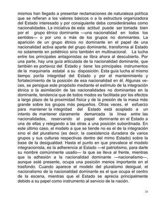 15
mismos han llegado a presentar reclamaciones de naturaleza política
que se refieran a los valores básicos o a la estructura organizadora
del Estado interesado y por consiguiente deba considerárseles como
nacionalidades. La iniciativa de esta actitud puede ser tomada bien
por el grupo étnico dominante —una nacionalidad en todos los
sentidos— o por uno o más de los grupos no dominantes. La
aparición de un grupo étnico no dominante en el papel de una
nacionalidad activa aparte del grupo dominante, transforma al Estado
no solamente en poliétnico sino también en multinacional. La lucha
entre los principales antagonistas se libra ahora al descubierto. Por
una parte, hay una guía articulada de la nacionalidad dominante, que
también es portavoz del Estado y tiene los principales instrumentos
de la maquinaria estatal a su disposición. Esta guía lucha al mismo
tiempo por/la integridad del Estado y por el mantenimiento y
fortalecimiento de la posición de esa nacionalidad en él. Algunas ve-
ces, se persigue este propósito mediante el estímulo de la integración
étnica o la asimilación de las nacionalidades no dominantes en la
dominante, tendencia que de todos modos es facilitada por los efectos
a largo plazo de la proximidad física y de la presión de la masa más
grande sobre los grupos más pequeños. Otras veces, el esfuerzo
para mantener la integridad del Estado está acoplado a un
intento de mantener claramente demarcada la línea entre las
nacionalidades, reservando el papel dominante en el Estado a
una de ellas y relegando a las otras a una posición subordinada. En
este último caso, el modelo a que se tiende no es el de la integración
sino el del pluralismo (es decir, la coexistencia duradera de varios
grupos y sus culturas respectivas dentro del mimo Estado) sobre la
base de la desigualdad. Hasta el punto en que prevalece el modelo
integracionista, es la adherencia al Estado —el patriotismo, para darle
su nombre comúnmente usado— la que se lleva al frente, mientras
que la adhesión a la nacionalidad dominante —nacionalismo—,
aunque esté presente, ocupa una posición menos importante en el
trasfondo. Cuando aparece el modelo del pluralismo desigual, el
nacionalismo de la nacionalidad dominante es el que ocupa el centro
de la escena, mientras que el Estado se aprecia principalmente
debido a su papel como instrumento al servicio de la nación.
 
