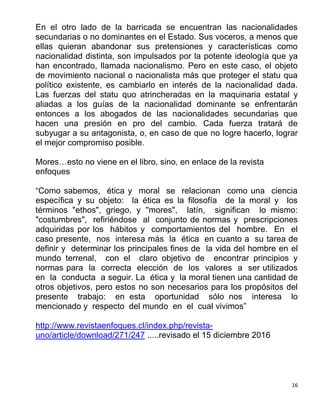 16
En el otro lado de la barricada se encuentran las nacionalidades
secundarias o no dominantes en el Estado. Sus voceros, a menos que
ellas quieran abandonar sus pretensiones y características como
nacionalidad distinta, son impulsados por la potente ideología que ya
han encontrado, llamada nacionalismo. Pero en este caso, el objeto
de movimiento nacional o nacionalista más que proteger el statu qua
político existente, es cambiarlo en interés de la nacionalidad dada.
Las fuerzas del statu quo atrincheradas en la maquinaria estatal y
aliadas a los guías de la nacionalidad dominante se enfrentarán
entonces a los abogados de las nacionalidades secundarias que
hacen una presión en pro del cambio. Cada fuerza tratará de
subyugar a su antagonista, o, en caso de que no logre hacerlo, lograr
el mejor compromiso posible.
Mores…esto no viene en el libro, sino, en enlace de la revista
enfoques
“Como sabemos, ética y moral se relacionan como una ciencia
específica y su objeto: la ética es la filosofía de la moral y los
términos "ethos", griego, y ''mores", latín, significan lo mismo:
"costumbres", refiriéndose al conjunto de normas y prescripciones
adquiridas por los hábitos y comportamientos del hombre. En el
caso presente, nos interesa más la ética en cuanto a su tarea de
definir y determinar los principales fines de la vida del hombre en el
mundo terrenal, con el claro objetivo de encontrar principios y
normas para la correcta elección de los valores a ser utilizados
en la conducta a seguir. La ética y la moral tienen una cantidad de
otros objetivos, pero estos no son necesarios para los propósitos del
presente trabajo: en esta oportunidad sólo nos interesa lo
mencionado y respecto del mundo en el cual vivimos”
http://www.revistaenfoques.cl/index.php/revista-
uno/article/download/271/247 .....revisado el 15 diciembre 2016
 
