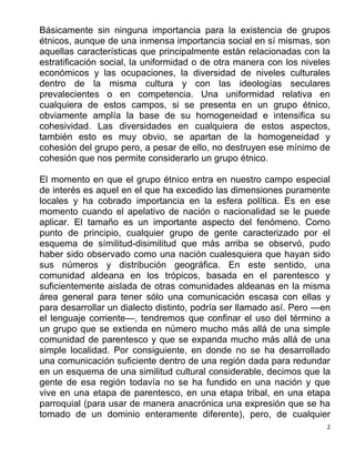 2
Básicamente sin ninguna importancia para la existencia de grupos
étnicos, aunque de una inmensa importancia social en sí mismas, son
aquellas características que principalmente están relacionadas con la
estratificación social, la uniformidad o de otra manera con los niveles
económicos y las ocupaciones, la diversidad de niveles culturales
dentro de la misma cultura y con las ideologías seculares
prevalecientes o en competencia. Una uniformidad relativa en
cualquiera de estos campos, si se presenta en un grupo étnico,
obviamente amplía la base de su homogeneidad e intensifica su
cohesividad. Las diversidades en cualquiera de estos aspectos,
también esto es muy obvio, se apartan de la homogeneidad y
cohesión del grupo pero, a pesar de ello, no destruyen ese mínimo de
cohesión que nos permite considerarlo un grupo étnico.
El momento en que el grupo étnico entra en nuestro campo especial
de interés es aquel en el que ha excedido las dimensiones puramente
locales y ha cobrado importancia en la esfera política. Es en ese
momento cuando el apelativo de nación o nacionalidad se le puede
aplicar. El tamaño es un importante aspecto del fenómeno. Como
punto de principio, cualquier grupo de gente caracterizado por el
esquema de símilitud-disimilitud que más arriba se observó, pudo
haber sido observado como una nación cualesquiera que hayan sido
sus números y distribución geográfica. En este sentido, una
comunidad aldeana en los trópicos, basada en el parentesco y
suficientemente aislada de otras comunidades aldeanas en la misma
área general para tener sólo una comunicación escasa con ellas y
para desarrollar un dialecto distinto, podría ser llamado así. Pero —en
el lenguaje corriente—, tendremos que confinar el uso del término a
un grupo que se extienda en número mucho más allá de una simple
comunidad de parentesco y que se expanda mucho más allá de una
simple localidad. Por consiguiente, en donde no se ha desarrollado
una comunicación suficiente dentro de una región dada para redundar
en un esquema de una similitud cultural considerable, decimos que la
gente de esa región todavía no se ha fundido en una nación y que
vive en una etapa de parentesco, en una etapa tribal, en una etapa
parroquial (para usar de manera anacrónica una expresión que se ha
tomado de un dominio enteramente diferente), pero, de cualquier
 