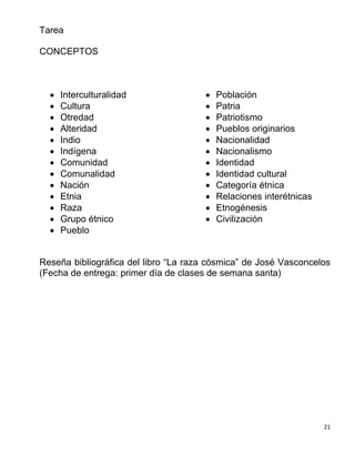 21
Tarea
CONCEPTOS
 Interculturalidad
 Cultura
 Otredad
 Alteridad
 Indio
 Indígena
 Comunidad
 Comunalidad
 Nación
 Etnia
 Raza
 Grupo étnico
 Pueblo
 Población
 Patria
 Patriotismo
 Pueblos originarios
 Nacionalidad
 Nacionalismo
 Identidad
 Identidad cultural
 Categoría étnica
 Relaciones interétnicas
 Etnogénesis
 Civilización
Reseña bibliográfica del libro “La raza cósmica” de José Vasconcelos
(Fecha de entrega: primer día de clases de semana santa)
 