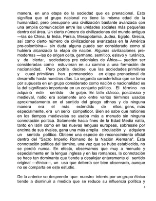 3
manera, en una etapa de la sociedad que es prenacional. Esto
significa que el grupo nacional no tiene la misma edad de la
humanidad, pero presupone una civilización bastante avanzada con
una amplia comunicación entre las unidades sociales más pequeñas
dentro del área. Un cierto número de civilizaciones del mundo antiguo
—las de China, la India, Persia, Mesopotamia, Judea, Egipto, Grecia,
así como cierto número de civilizaciones avanzadas en la América
pre-colombina— sin duda alguna puede ser considerado como si
hubiera alcanzado la etapa de nación. Algunas civilizaciones pre-
modernas —las de origen celta, germano, semítico, eslavo y turánico,
y de cierta:, sociedades pre coloniales de África— pueden ser
consideradas como estuvieran en su camino a una formación de
nacionalidad. Pero podría decirse que las sociedades primitivas
y cuasi primitivas han permanecido en etapa prenacional de
desarrollo hasta nuestros días. La segunda característica que se toma
por supuesta en un grupo considerado como nación o nacionalidad es
la del significado importante en un conjunto político. El término no
adquirió este sentido de golpe. En latín clásico, posclasico y
medieval, natío era solamente uno entre varios términos usados
aproximadamente en el sentido del griego ethnos y de ninguna
manera era el más extendido de ellos; gens, más
especialmente, era un serio competidor. Bien se sabe que nationes
en los tiempos medievales se usaba más a menudo sin ninguna
connotación política. Solamente hacia fines de la Edad Media natío,
tanto en latín como en las nuevas lenguas europeas, sobresale por
encima de sus rivales, gana una más amplia circulación y adquiere
un sentido político. Obtiene una especie de reconocimiento oficial
dentro del "Sacro Imperio Romano de la Nación Alemana". Esta
connotación política del término, una vez que se hubo establecido, no
se perdió nunca. En efecto, observamos que muy a menudo y
especialmente en la lengua inglesa y en las romances, la connotación
se hace tan dominante que tiende a desalojar enteramente el sentido
original —étnico—, un uso que debería ser bien observado, aunque
no se comparta en este estudio.
De lo anterior se desprende que nuestro interés por un grupo étnico
tiende a disminuir a medida que se reduce su influencia política y
 