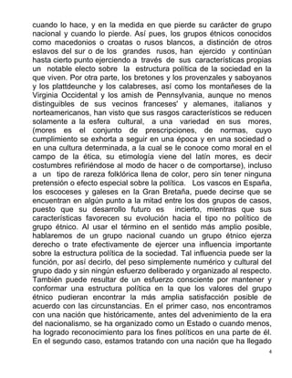 4
cuando lo hace, y en la medida en que pierde su carácter de grupo
nacional y cuando lo pierde. Así pues, los grupos étnicos conocidos
como macedonios o croatas o rusos blancos, a distinción de otros
eslavos del sur o de los grandes rusos, han ejercido y continúan
hasta cierto punto ejerciendo a través de sus características propias
un notable electo sobre la estructura política de la sociedad en la
que viven. Por otra parte, los bretones y los provenzales y saboyanos
y los plattdeunche y los calabreses, así como los montañeses de la
Virginia Occidental y los amish de Pennsylvania, aunque no menos
distinguibles de sus vecinos franceses' y alemanes, italianos y
norteamericanos, han visto que sus rasgos característicos se reducen
solamente a la esfera cultural, a una variedad en sus mores,
(mores es el conjunto de prescripciones, de normas, cuyo
cumplimiento se exhorta a seguir en una época y en una sociedad o
en una cultura determinada, a la cual se le conoce como moral en el
campo de la ética, su etimología viene del latín mores, es decir
costumbres refiriéndose al modo de hacer o de comportarse), incluso
a un tipo de rareza folklórica llena de color, pero sin tener ninguna
pretensión o efecto especial sobre la política. Los vascos en España,
los escoceses y galeses en la Gran Bretaña, puede decirse que se
encuentran en algún punto a la mitad entre los dos grupos de casos,
puesto que su desarrollo futuro es incierto, mientras que sus
características favorecen su evolución hacia el tipo no político de
grupo étnico. Al usar el término en el sentido más amplio posible,
hablaremos de un grupo nacional cuando un grupo étnico ejerza
derecho o trate efectivamente de ejercer una influencia importante
sobre la estructura política de la sociedad. Tal influencia puede ser la
función, por así decirlo, del peso simplemente numérico y cultural del
grupo dado y sin ningún esfuerzo deliberado y organizado al respecto.
También puede resultar de un esfuerzo consciente por mantener y
conformar una estructura política en la que los valores del grupo
étnico pudieran encontrar la más amplia satisfacción posible de
acuerdo con las circunstancias. En el primer caso, nos encontramos
con una nación que históricamente, antes del advenimiento de la era
del nacionalismo, se ha organizado como un Estado o cuando menos,
ha logrado reconocimiento para los fines políticos en una parte de él.
En el segundo caso, estamos tratando con una nación que ha llegado
 
