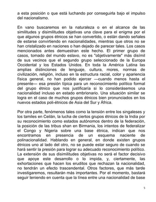5
a esta posición o que está luchando por conseguirla bajo el impulso
del nacionalismo.
En vano buscaremos en la naturaleza o en el alcance de las
similitudes y disimilitudes objetivas una clave para el enigma por el
que algunos grupos étnicos se han convertido, o están dando señales
de estarse convirtiendo en nacionalidades, mientras que otros no se
han cristalizado en naciones o han dejado de parecer tales. Los casos
mencionados antes demuestran este hecho. El primer grupo de
casos, tomado del mundo eslavo, no es "objetivamente" más disímil
de sus vecinos que el segundo grupo seleccionado de la Europa
Occidental y los Estados Unidos. En toda la América Latina las
amplias distinciones de lenguaje, cultura, mores, normas de
civilización, religión, incluso en la estructura racial, color y apariencia
física general, no han podido ejercer —cuando menos hasta el
presente— esa presión típica para un reconocimiento político formal
del grupo étnico que nos justificaría si lo considerásemos una
nacionalidad incluso en estado embrionario. Una situación similar se
logra en el caso de muchos grupos étnicos bien pronunciados en los
nuevos estados poli-étnicos de Asia del Sur y África.
Por otra parte, fenómenos tales como la tensión entre los singaleses y
los tamiles en Ceilán, la lucha de ciertos grupos étnicos de la India por
su reconocimiento como estados autónomos dentro de la federación,
la posición de las tribus shan en Birmania, los intentos de federalizar
el Congo y Nigeria sobre una base étnica, indican que nos
encontramos en presencia de un esquema naciente de
polinacionalidad. Hablando en general, en donde existen grupos
étnicos uno al lado del otro, no se puede estar seguro de cuando se
hará sentir la presión para lograr su adecuado reconocimiento político.
La extensión de sus disimilitudes objetivas no será el factor decisivo
que apoye este desarrollo o lo impida, y, ciertamente, las
exhortaciones que hacen los eruditos que rechazan la nacionalidad,
no tendrán un efecto trascendental. Otros factores, que más tarde
investigaremos, resultarán más importantes. Por el momento, bastará
seguir teniendo en cuenta que la línea entre una nacionalidad de base
 