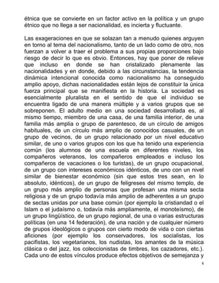 6
étnica que se convierte en un factor activo en la política y un grupo
étnico que no llega a ser nacionalidad, es incierta y fluctuante.
Las exageraciones en que se solazan tan a menudo quienes arguyen
en torno al tema del nacionalismo, tanto de un lado como de otro, nos
fuerzan a volver a traer el problema a sus propias proporciones bajo
riesgo de decir lo que es obvio. Entonces, hay que poner de relieve
que incluso en donde se han cristalizado plenamente las
nacionalidades y en donde, debido a las circunstancias, la tendencia
dinámica intencional conocida como nacionalismo ha conseguido
amplio apoyo, dichas nacionalidades están lejos de constituir la única
fuerza principal que se manifiesta en la historia. La sociedad es
esencialmente pluralista en el sentido de que el individuo se
encuentra ligado de una manera múltiple y a varios grupos que se
sobreponen. El adulto medio en una sociedad desarrollada es, al
mismo tiempo, miembro de una casa, de una familia interior, de una
familia más amplia o grupo de parentesco, de un círculo de amigos
habituales, de un círculo más amplio de conocidos casuales, de un
grupo de vecinos, de un grupo relacionado por un nivel educativo
similar, de uno o varios grupos con los que ha tenido una experiencia
común (los alumnos de una escuela en diferentes niveles, los
compañeros veteranos, los compañeros empleados e incluso los
compañeros de vacaciones o los turistas), de un grupo ocupacional,
de un grupo con intereses económicos idénticos, de uno con un nivel
similar de bienestar económico (sin que estos tres sean, en lo
absoluto, idénticos), de un grupo de feligreses del mismo templo, de
un grupo más amplio de personas que profesan una misma secta
religiosa y de un grupo todavía más amplio de adherentes a un grupo
de sectas unidas por una base común (por ejemplo la cristiandad o el
Islam o el judaísmo o, todavía más ampliamente, el monoteísmo), de
un grupo lingüístico, de un grupo regional, de una o varias estructuras
políticas (en una 14 federación), de una nación y de cualquier número
de grupos ideológicos o grupos con cierto modo de vida o con ciertas
aficiones (por ejemplo los conservadores, los socialistas, los
pacifistas, los vegetarianos, los nudistas, los amantes de la música
clásica o del jazz, los coleccionistas de timbres, los cazadores, etc.).
Cada uno de estos vínculos produce efectos objetivos de semejanza y
 