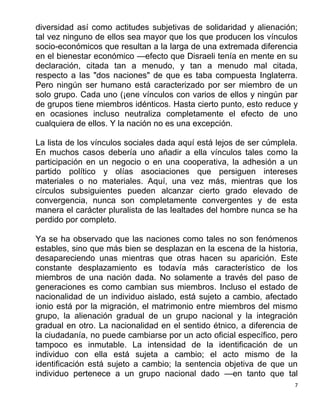 7
diversidad así como actitudes subjetivas de solidaridad y alienación;
tal vez ninguno de ellos sea mayor que los que producen los vínculos
socio-económicos que resultan a la larga de una extremada diferencia
en el bienestar económico —efecto que Disraeli tenía en mente en su
declaración, citada tan a menudo, y tan a menudo mal citada,
respecto a las "dos naciones" de que es taba compuesta Inglaterra.
Pero ningún ser humano está caracterizado por ser miembro de un
solo grupo. Cada uno (¡ene vínculos con varios de ellos y ningún par
de grupos tiene miembros idénticos. Hasta cierto punto, esto reduce y
en ocasiones incluso neutraliza completamente el efecto de uno
cualquiera de ellos. Y la nación no es una excepción.
La lista de los vínculos sociales dada aquí está lejos de ser cúmplela.
En muchos casos debería uno añadir a ella vínculos tales como la
participación en un negocio o en una cooperativa, la adhesión a un
partido político y olías asociaciones que persiguen intereses
materiales o no materiales. Aquí, una vez más, mientras que los
círculos subsiguientes pueden alcanzar cierto grado elevado de
convergencia, nunca son completamente convergentes y de esta
manera el carácter pluralista de las lealtades del hombre nunca se ha
perdido por completo.
Ya se ha observado que las naciones como tales no son fenómenos
estables, sino que más bien se desplazan en la escena de la historia,
desapareciendo unas mientras que otras hacen su aparición. Este
constante desplazamiento es todavía más característico de los
miembros de una nación dada. No solamente a través del paso de
generaciones es como cambian sus miembros. Incluso el estado de
nacionalidad de un individuo aislado, está sujeto a cambio, afectado
ionio está por la migración, el matrimonio entre miembros del mismo
grupo, la alienación gradual de un grupo nacional y la integración
gradual en otro. La nacionalidad en el sentido étnico, a diferencia de
la ciudadanía, no puede cambiarse por un acto oficial específico, pero
tampoco es inmutable. La intensidad de la identificación de un
individuo con ella está sujeta a cambio; el acto mismo de la
identificación está sujeto a cambio; la sentencia objetiva de que un
individuo pertenece a un grupo nacional dado —en tanto que tal
 