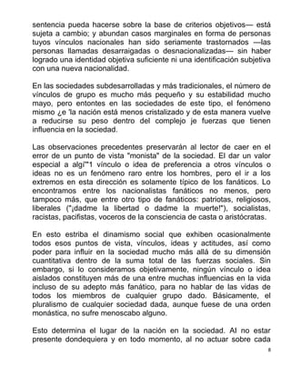 8
sentencia pueda hacerse sobre la base de criterios objetivos— está
sujeta a cambio; y abundan casos marginales en forma de personas
tuyos vínculos nacionales han sido seriamente trastornados —las
personas llamadas desarraigadas o desnacionalizadas— sin haber
logrado una identidad objetiva suficiente ni una identificación subjetiva
con una nueva nacionalidad.
En las sociedades subdesarrolladas y más tradicionales, el número de
vínculos de grupo es mucho más pequeño y su estabilidad mucho
mayo, pero entontes en las sociedades de este tipo, el fenómeno
mismo ¿e 'la nación está menos cristalizado y de esta manera vuelve
a reducirse su peso dentro del complejo je fuerzas que tienen
influencia en la sociedad.
Las observaciones precedentes preservarán al lector de caer en el
error de un punto de vista "monista" de la sociedad. El dar un valor
especial a algí'"1 vínculo o idea de preferencia a otros vínculos o
ideas no es un fenómeno raro entre los hombres, pero el ir a los
extremos en esta dirección es solamente típico de los fanáticos. Lo
encontramos entre los nacionalistas fanáticos no menos, pero
tampoco más, que entre otro tipo de fanáticos: patriotas, religiosos,
liberales ("¡dadme la libertad o dadme la muerte!"), socialistas,
racistas, pacifistas, voceros de la consciencia de casta o aristócratas.
En esto estriba el dinamismo social que exhiben ocasionalmente
todos esos puntos de vista, vínculos, ideas y actitudes, así como
poder para influir en la sociedad mucho más allá de su dimensión
cuantitativa dentro de la suma total de las fuerzas sociales. Sin
embargo, si lo consideramos objetivamente, ningún vínculo o idea
aislados constituyen más de una entre muchas influencias en la vida
incluso de su adepto más fanático, para no hablar de las vidas de
todos los miembros de cualquier grupo dado. Básicamente, el
pluralismo de cualquier sociedad dada, aunque fuese de una orden
monástica, no sufre menoscabo alguno.
Esto determina el lugar de la nación en la sociedad. AI no estar
presente dondequiera y en todo momento, al no actuar sobre cada
 