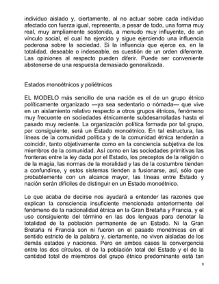 9
individuo aislado y, ciertamente, al no actuar sobre cada individuo
afectado con fuerza igual, representa, a pesar de todo, una forma muy
real, muy ampliamente sostenida, a menudo muy influyente, de un
vínculo social, el cual ha ejercido y sigue ejerciendo una influencia
poderosa sobre la sociedad. Si la influencia que ejerce es, en la
totalidad, deseable o indeseable, es cuestión de un orden diferente.
Las opiniones al respecto pueden diferir. Puede ser conveniente
abstenerse de una respuesta demasiado generalizada.
Estados monoétnicos y poliétnicos
EL MODELO más sencillo de una nación es el de un grupo étnico
políticamente organizado —ya sea sedentario o nómada— que vive
en un aislamiento relativo respecto a otros grupos étnicos, fenómeno
muy frecuente en sociedades étnicamente subdesarrolladas hasta el
pasado muy reciente. La organización política formada por tal grupo,
por consiguiente, será un Estado monoétnico. En tal estructura, las
líneas de la comunidad política y de la comunidad étnica tenderán a
coincidir, tanto objetivamente como en la conciencia subjetiva de los
miembros de la comunidad. Así como en las sociedades primitivas las
fronteras entre la ley dada por el Estado, los preceptos de la religión o
de la magia, las normas de la moralidad y las de la costumbre tienden
a confundirse, y estos sistemas tienden a fusionarse, así, sólo que
probablemente con un alcance mayor, las líneas entre Estado y
nación serán difíciles de distinguir en un Estado monoétnico.
Lo que acaba de decirse nos ayudará a entender las razones que
explican la consciencia insuficiente mencionada anteriormente del
fenómeno de la nacionalidad étnica en la Gran Bretaña y Francia, y el
uso consiguiente del término en las dos lenguas para denotar la
totalidad de la población permanente de un Estado. Ni la Gran
Bretaña ni Francia son ni fueron en el pasado monétnicas en el
sentido estricto de la palabra y, ciertamente, no viven aisladas de los
demás estados y naciones. Pero en ambos casos la convergencia
entre los dos círculos, el de la población total del Estado y el de la
cantidad total de miembros del grupo étnico predominante está tan
 