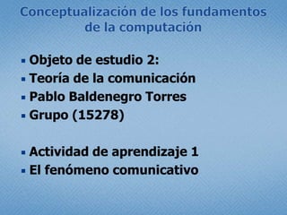 Conceptualización de los fundamentos de la computación  Objeto de estudio 2:  Teoría de la comunicación Pablo Baldenegro Torres Grupo (15278) Actividad de aprendizaje 1  El fenómeno comunicativo 