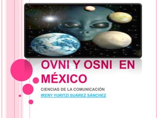 EL FENOMENO OVNI Y OSNI  EN MÉXICO CIENCIAS DE LA COMUNICACIÓN  IRERY YURITZI SUÁREZ SÁNCHEZ 