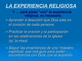 LA EXPERIENCIA RELIGIOSA Y … para poder “vivir” la experiencia religiosa, es necesario: Aprender a descubrir que Dios está en  el corazón de cada persona. Practicar la oración y la participación  en las celebraciones de la iglesia  (ej: la misa) Seguir las enseñanzas de una “maestro espiritual, que nos guíe para poder encontrarnos con Dios, con el supremo. 