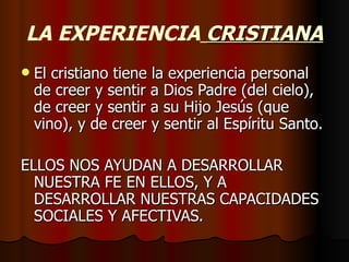 LA EXPERIENCIA   CRISTIANA El cristiano tiene la experiencia personal de creer y sentir a Dios Padre (del cielo), de creer y sentir a su Hijo Jesús (que vino), y de creer y sentir al Espíritu Santo. ELLOS NOS AYUDAN A DESARROLLAR NUESTRA FE EN ELLOS, Y A DESARROLLAR NUESTRAS CAPACIDADES SOCIALES Y AFECTIVAS. 