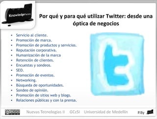 Por qué y para qué utilizar Twitter: desde una óptica de negocios Servicio al cliente. Promoción de marca. Promoción de productos y servicios. Reputación corporativa. Humanización de la marca Retención de clientes. Encuestas y sondeos. SEO. Promoción de eventos. Networking. Búsqueda de oportunidades. Sondeo de opinión. Promoción de sitios web y blogs. Relaciones públicas y con la prensa. 