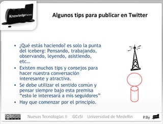 Algunos tips para publicar en Twitter ¿Qué estás haciendo? es solo la punta del iceberg: Pensando, trabajando, observando, leyendo, asistiendo, etc… Existen muchos tips y consejos para hacer nuestra conversación interesante y atractiva. Se debe utilizar el sentido común y pensar siempre bajo esta premisa “esto le interesará a mis seguidores” Hay que comenzar por el principio. 