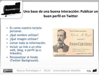 Una base de una buena interacción: Publicar un buen perfil en Twitter Es como nuestra tarjeta personal. ¿Qué nombre utilizar? ¿Qué imagen utilizar? Llenar toda la información. Incluir un link a un sitio web, blog, o perfil (p.e. linkedIn). Personalizar el fondo (Twitter Background). 
