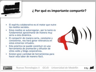 ¿ Por qué es importante compartir? El espíritu colaborativo es el motor que nutre los medios sociales. Estos medios se autorregulan, por lo tanto es fundamental aproximarse de manera muy seria a esta dinámica. El compartir de manera seria, constante y consistente, nos hará ganar relevancia en estos entornos virtuales. Esta práctica se puede constituir en una herramienta de promoción y difusión de sitios webs y blogs corporativos. Existen gran cantidad de herramientas para hacer esta labor de manera fácil. 